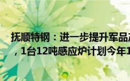 抚顺特钢：进一步提升军品产能一期3台12吨自耗炉已投产，1台12吨感应炉计划今年12月热试