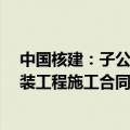 中国核建：子公司近期签署徐大堡核电站1 2号机组核岛安装工程施工合同