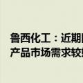 鲁西化工：近期因石油价格上涨波动等因素影响，部分化工产品市场需求较好