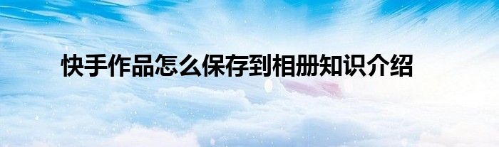 快手作品怎么保存到相册知识介绍