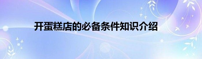 开蛋糕店的必备条件知识介绍