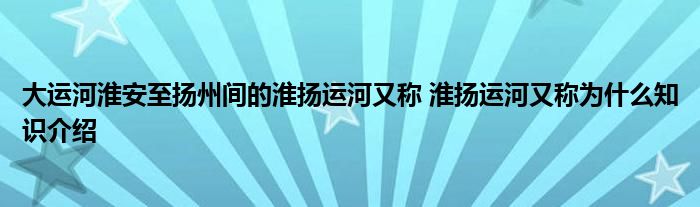 大运河淮安至扬州间的淮扬运河又称 淮扬运河又称为什么知识介绍