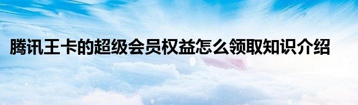 腾讯王卡的超级会员权益怎么领取知识介绍