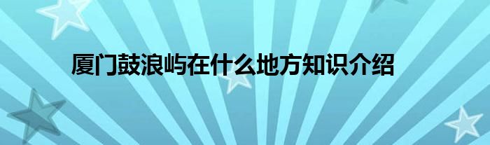 厦门鼓浪屿在什么地方知识介绍