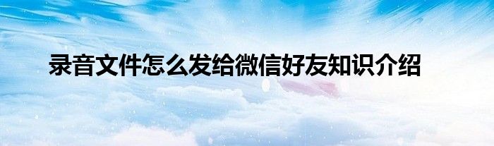 录音文件怎么发给微信好友知识介绍