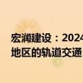 宏润建设：2024年新增订单预计以杭州 宁波 上海等长三角地区的轨道交通 市政建设项目为主