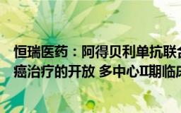 恒瑞医药：阿得贝利单抗联合同步放化疗用于局部晚期宫颈癌治疗的开放 多中心II期临床研究获批准