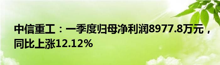 中信重工：一季度归母净利润8977.8万元，同比上涨12.12%