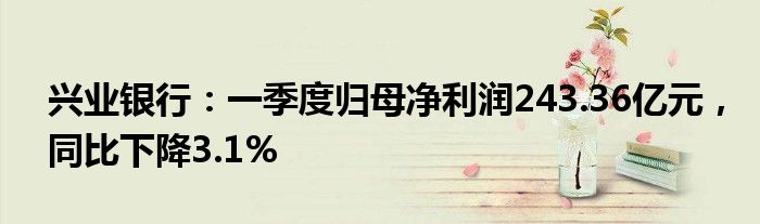 兴业银行：一季度归母净利润243.36亿元，同比下降3.1%