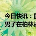 今日快讯：图谋袭击以色列驻德国大使馆，一男子在柏林被捕